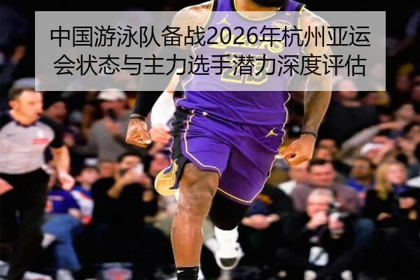 中国游泳队备战2026年杭州亚运会状态与主力选手潜力深度评估